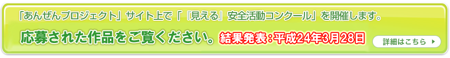 「あんぜんプロジェクト」サイト上で「『見える』安全活動コンクール」を開催します。 労働災害防止のための創意工夫をご応募ください! 応募の受付けは終了いたしました。。 投票期間:平成24年1月23日~2月24日 詳細はこちら
